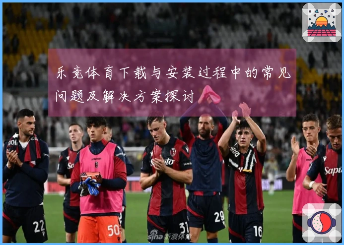 乐竞体育下载与安装过程中的常见问题及解决方案探讨
