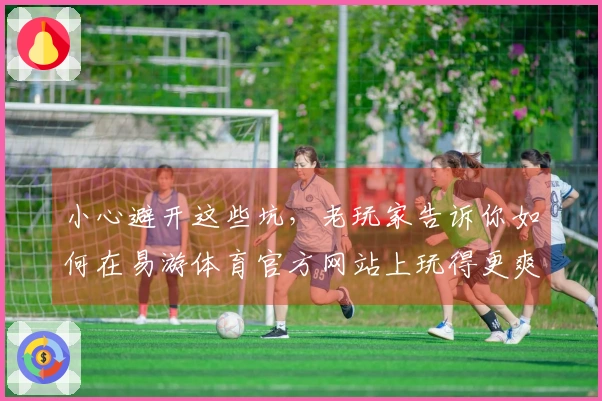 小心避开这些坑，老玩家告诉你如何在易游体育官方网站上玩得更爽