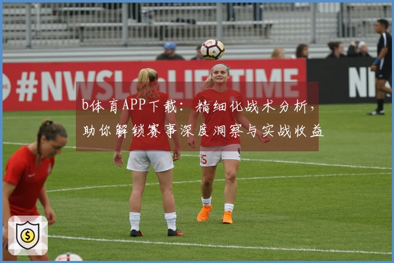 b体育APP下载：精细化战术分析，助你解锁赛事深度洞察与实战收益新高度