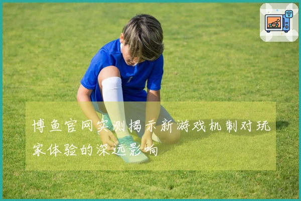 博鱼官网实测揭示新游戏机制对玩家体验的深远影响