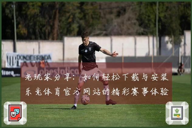 老玩家分享：如何轻松下载与安装乐竞体育官方网站的精彩赛事体验