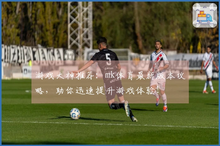 游戏大神推荐：mk体育最新版本攻略，助你迅速提升游戏体验！